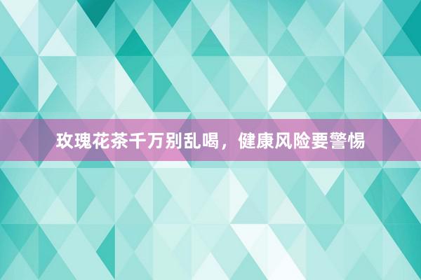 玫瑰花茶千万别乱喝，健康风险要警惕